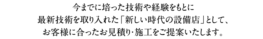 今までに培った技術や経験をもとに最新技術を取り入れた「新しい時代の設備店」として、お客様に合ったお見積り・施工をご提案いたします。
